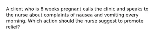 A client who is 8 weeks pregnant calls the clinic and speaks to the nurse about complaints of nausea and vomiting every morning. Which action should the nurse suggest to promote relief?