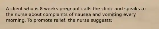 A client who is 8 weeks pregnant calls the clinic and speaks to the nurse about complaints of nausea and vomiting every morning. To promote relief, the nurse suggests: