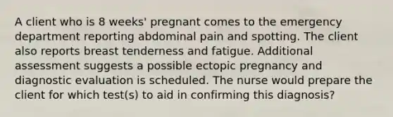 A client who is 8 weeks' pregnant comes to the emergency department reporting abdominal pain and spotting. The client also reports breast tenderness and fatigue. Additional assessment suggests a possible ectopic pregnancy and diagnostic evaluation is scheduled. The nurse would prepare the client for which test(s) to aid in confirming this diagnosis?