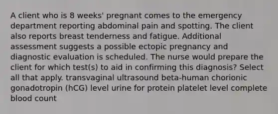 A client who is 8 weeks' pregnant comes to the emergency department reporting abdominal pain and spotting. The client also reports breast tenderness and fatigue. Additional assessment suggests a possible ectopic pregnancy and diagnostic evaluation is scheduled. The nurse would prepare the client for which test(s) to aid in confirming this diagnosis? Select all that apply. transvaginal ultrasound beta-human chorionic gonadotropin (hCG) level urine for protein platelet level complete blood count