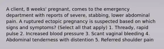 A client, 8 weeks' pregnant, comes to the emergency department with reports of severe, stabbing, lower abdominal pain. A ruptured ectopic pregnancy is suspected based on which signs and symptoms? (Select all that apply) 1. Thready, rapid pulse 2. Increased blood pressure 3. Scant vaginal bleeding 4. Abdominal tenderness with distention 5. Referred shoulder pain