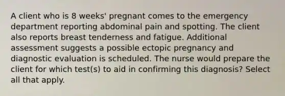 A client who is 8 weeks' pregnant comes to the emergency department reporting abdominal pain and spotting. The client also reports breast tenderness and fatigue. Additional assessment suggests a possible ectopic pregnancy and diagnostic evaluation is scheduled. The nurse would prepare the client for which test(s) to aid in confirming this diagnosis? Select all that apply.