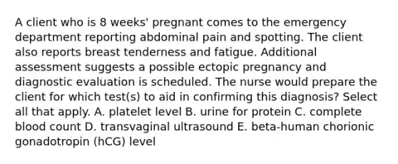 A client who is 8 weeks' pregnant comes to the emergency department reporting abdominal pain and spotting. The client also reports breast tenderness and fatigue. Additional assessment suggests a possible ectopic pregnancy and diagnostic evaluation is scheduled. The nurse would prepare the client for which test(s) to aid in confirming this diagnosis? Select all that apply. A. platelet level B. urine for protein C. complete blood count D. transvaginal ultrasound E. beta-human chorionic gonadotropin (hCG) level