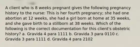 A client who is 8 weeks pregnant gives the following pregnancy history to the nurse: This is her fourth pregnancy; she had one abortion at 12 weeks, she had a girl born at home at 35 weeks, and she gave birth to a stillborn at 38 weeks. Which of the following is the correct documentation for this client's obstetric history? a. Gravida 4 para 1111 b. Gravida 3 para 0110 c. Gravida 3 para 1111 d. Gravida 4 para 2102