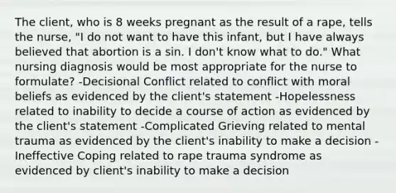 The client, who is 8 weeks pregnant as the result of a rape, tells the nurse, "I do not want to have this infant, but I have always believed that abortion is a sin. I don't know what to do." What nursing diagnosis would be most appropriate for the nurse to formulate? -Decisional Conflict related to conflict with moral beliefs as evidenced by the client's statement -Hopelessness related to inability to decide a course of action as evidenced by the client's statement -Complicated Grieving related to mental trauma as evidenced by the client's inability to make a decision -Ineffective Coping related to rape trauma syndrome as evidenced by client's inability to make a decision