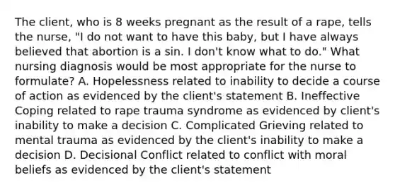 The client, who is 8 weeks pregnant as the result of a rape, tells the nurse, "I do not want to have this baby, but I have always believed that abortion is a sin. I don't know what to do." What nursing diagnosis would be most appropriate for the nurse to formulate? A. Hopelessness related to inability to decide a course of action as evidenced by the client's statement B. Ineffective Coping related to rape trauma syndrome as evidenced by client's inability to make a decision C. Complicated Grieving related to mental trauma as evidenced by the client's inability to make a decision D. Decisional Conflict related to conflict with moral beliefs as evidenced by the client's statement