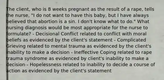 The client, who is 8 weeks pregnant as the result of a rape, tells the nurse, "I do not want to have this baby, but I have always believed that abortion is a sin. I don't know what to do." What nursing diagnosis would be most appropriate for the nurse to formulate? - Decisional Conflict related to conflict with moral beliefs as evidenced by the client's statement - Complicated Grieving related to mental trauma as evidenced by the client's inability to make a decision - Ineffective Coping related to rape trauma syndrome as evidenced by client's inability to make a decision - Hopelessness related to inability to decide a course of action as evidenced by the client's statement