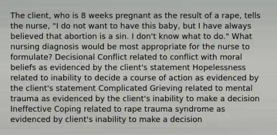 The client, who is 8 weeks pregnant as the result of a rape, tells the nurse, "I do not want to have this baby, but I have always believed that abortion is a sin. I don't know what to do." What nursing diagnosis would be most appropriate for the nurse to formulate? Decisional Conflict related to conflict with moral beliefs as evidenced by the client's statement Hopelessness related to inability to decide a course of action as evidenced by the client's statement Complicated Grieving related to mental trauma as evidenced by the client's inability to make a decision Ineffective Coping related to rape trauma syndrome as evidenced by client's inability to make a decision