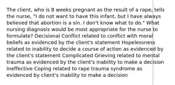 The client, who is 8 weeks pregnant as the result of a rape, tells the nurse, "I do not want to have this infant, but I have always believed that abortion is a sin. I don't know what to do." What nursing diagnosis would be most appropriate for the nurse to formulate? Decisional Conflict related to conflict with moral beliefs as evidenced by the client's statement Hopelessness related to inability to decide a course of action as evidenced by the client's statement Complicated Grieving related to mental trauma as evidenced by the client's inability to make a decision Ineffective Coping related to rape trauma syndrome as evidenced by client's inability to make a decision