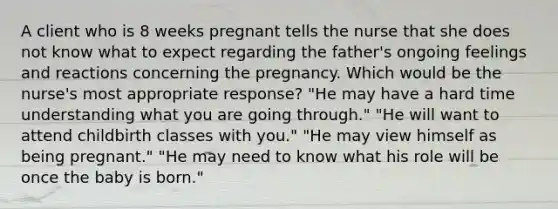 A client who is 8 weeks pregnant tells the nurse that she does not know what to expect regarding the father​'s ongoing feelings and reactions concerning the pregnancy. Which would be the nurse​'s most appropriate​ response? ​"He may have a hard time understanding what you are going​ through." ​"He will want to attend childbirth classes with​ you." ​"He may view himself as being​ pregnant." ​"He may need to know what his role will be once the baby is​ born."