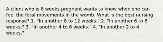 A client who is 8 weeks pregnant wants to know when she can feel the fetal movements in the womb. What is the best nursing response? 1. "In another 8 to 12 weeks." 2. "In another 6 to 8 weeks." 3. "In another 4 to 6 weeks." 4. "In another 2 to 4 weeks."