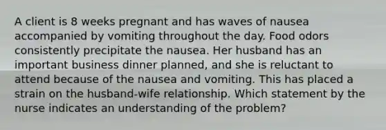 A client is 8 weeks pregnant and has waves of nausea accompanied by vomiting throughout the day. Food odors consistently precipitate the nausea. Her husband has an important business dinner planned, and she is reluctant to attend because of the nausea and vomiting. This has placed a strain on the husband-wife relationship. Which statement by the nurse indicates an understanding of the problem?