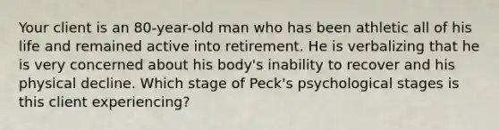 Your client is an 80-year-old man who has been athletic all of his life and remained active into retirement. He is verbalizing that he is very concerned about his body's inability to recover and his physical decline. Which stage of Peck's psychological stages is this client experiencing?