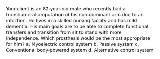 Your client is an 82-year-old male who recently had a transhumeral amputation of his non-dominant arm due to an infection. He lives in a skilled nursing facility and has mild dementia. His main goals are to be able to complete functional transfers and transition from sit to stand with more independence. Which prosthesis would be the most appropriate for him? a. Myoelectric control system b. Passive system c. Conventional body-powered system d. Alternative control system