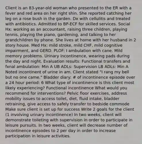 Client is an 83-year-old woman who presented to the ER with a fever and red area on her right shin. She reported catching her leg on a rose bush in the garden. Dx with cellulitis and treated with antibiotics. Admitted to BP-ECF for skilled services. Social Hx: working as an accountant, raising three children, playing tennis, playing the piano, gardening, and talking to her grandchildren by phone. She lives at home with her husband in 2 story house. Med Hx: mild stroke, mild CHF, mild cognitive impairment, and GERD. PLOF: I ambulation with cane. Mild memory problems. Urinary incontinence, wearing pads during the day and night. Evaluation results: Functional transfers and fxnal ambulation: Min A UB ADLs: Supervision LB ADLs: Min A Noted incontinent of urine in am. Client stated "I rang my bell but no one came." Bladder diary: # of incontinence episode over a 24 hour period: 6 What type of incontinence is this client most likely experiencing? Functional incontinence What would you recommend for interventions? Pelvic floor exercises, address mobility issues to access toilet, diet, fluid intake, bladder retraining, give access to safely transfer to bedside commode Make sure client is set up for success Write 2 goals for the client (1 involving urinary incontinence) In two weeks, client will demonstrate toileting with supervision in order to participate in leisure pursuits. In two weeks, client will decrease number of incontinence episodes to 2 per day in order to increase participation in leisure activities.