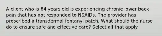 A client who is 84 years old is experiencing chronic lower back pain that has not responded to NSAIDs. The provider has prescribed a transdermal fentanyl patch. What should the nurse do to ensure safe and effective care? Select all that apply.