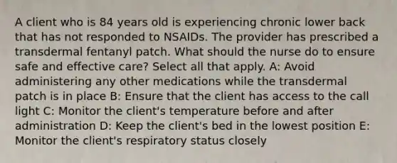 A client who is 84 years old is experiencing chronic lower back that has not responded to NSAIDs. The provider has prescribed a transdermal fentanyl patch. What should the nurse do to ensure safe and effective care? Select all that apply. A: Avoid administering any other medications while the transdermal patch is in place B: Ensure that the client has access to the call light C: Monitor the client's temperature before and after administration D: Keep the client's bed in the lowest position E: Monitor the client's respiratory status closely