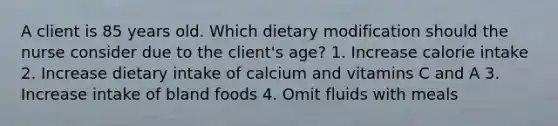 A client is 85 years old. Which dietary modification should the nurse consider due to the client's age? 1. Increase calorie intake 2. Increase dietary intake of calcium and vitamins C and A 3. Increase intake of bland foods 4. Omit fluids with meals