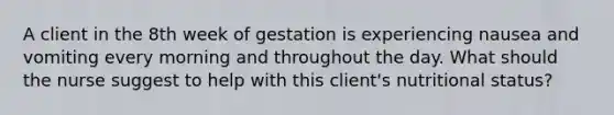 A client in the 8th week of gestation is experiencing nausea and vomiting every morning and throughout the day. What should the nurse suggest to help with this client's nutritional status?