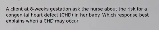 A client at 8-weeks gestation ask the nurse about the risk for a congenital heart defect (CHD) in her baby. Which response best explains when a CHD may occur