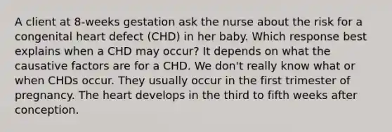 A client at 8-weeks gestation ask the nurse about the risk for a congenital heart defect (CHD) in her baby. Which response best explains when a CHD may occur? It depends on what the causative factors are for a CHD. We don't really know what or when CHDs occur. They usually occur in the first trimester of pregnancy. The heart develops in the third to fifth weeks after conception.