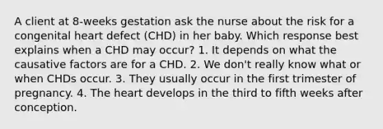 A client at 8-weeks gestation ask the nurse about the risk for a congenital heart defect (CHD) in her baby. Which response best explains when a CHD may occur? 1. It depends on what the causative factors are for a CHD. 2. We don't really know what or when CHDs occur. 3. They usually occur in the first trimester of pregnancy. 4. The heart develops in the third to fifth weeks after conception.