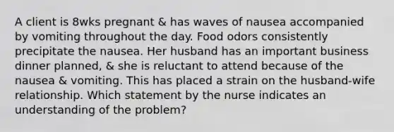 A client is 8wks pregnant & has waves of nausea accompanied by vomiting throughout the day. Food odors consistently precipitate the nausea. Her husband has an important business dinner planned, & she is reluctant to attend because of the nausea & vomiting. This has placed a strain on the husband-wife relationship. Which statement by the nurse indicates an understanding of the problem?