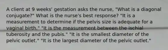 A client at 9 weeks' gestation asks the nurse, "What is a diagonal conjugate?" What is the nurse's best response? "It is a measurement to determine if the pelvis size is adequate for a vaginal birth." "It is the measurement between the ischial tuberosity and the pubis." "It is the smallest diameter of the pelvic outlet." "It is the largest diameter of the pelvic outlet."