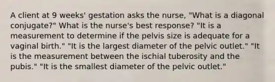 A client at 9 weeks' gestation asks the nurse, "What is a diagonal conjugate?" What is the nurse's best response? "It is a measurement to determine if the pelvis size is adequate for a vaginal birth." "It is the largest diameter of the pelvic outlet." "It is the measurement between the ischial tuberosity and the pubis." "It is the smallest diameter of the pelvic outlet."