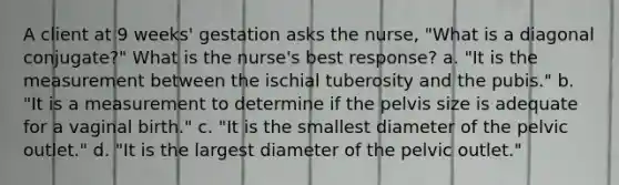 A client at 9 weeks' gestation asks the nurse, "What is a diagonal conjugate?" What is the nurse's best response? a. "It is the measurement between the ischial tuberosity and the pubis." b. "It is a measurement to determine if the pelvis size is adequate for a vaginal birth." c. "It is the smallest diameter of the pelvic outlet." d. "It is the largest diameter of the pelvic outlet."