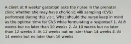 A client at 9 weeks' gestation asks the nurse in the prenatal clinic whether she may have chorionic villi sampling (CVS) performed during this visit. What should the nurse keep in mind as the optimal time for CVS while formulating a response? 1. At 8 weeks but no later than 10 weeks 2. At 10 weeks but no later than 12 weeks 3. At 12 weeks but no later than 14 weeks 4. At 14 weeks but no later than 16 weeks