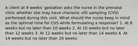 A client at 9 weeks' gestation asks the nurse in the prenatal clinic whether she may have chorionic villi sampling (CVS) performed during this visit. What should the nurse keep in mind as the optimal time for CVS while formulating a response? 1. At 8 weeks but no later than 10 weeks 2. At 10 weeks but no later than 12 weeks 3. At 12 weeks but no later than 14 weeks 4. At 14 weeks but no later than 16 weeks