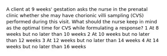 A client at 9 weeks' gestation asks the nurse in the prenatal clinic whether she may have chorionic villi sampling (CVS) performed during this visit. What should the nurse keep in mind as the optimal time for CVS while formulating a response? 1 At 8 weeks but no later than 10 weeks 2 At 10 weeks but no later than 12 weeks 3 At 12 weeks but no later than 14 weeks 4 At 14 weeks but no later than 16 weeks