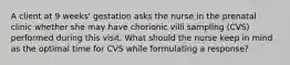 A client at 9 weeks' gestation asks the nurse in the prenatal clinic whether she may have chorionic villi sampling (CVS) performed during this visit. What should the nurse keep in mind as the optimal time for CVS while formulating a response?