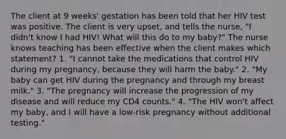 The client at 9 weeks' gestation has been told that her HIV test was positive. The client is very upset, and tells the nurse, "I didn't know I had HIV! What will this do to my baby?" The nurse knows teaching has been effective when the client makes which statement? 1. "I cannot take the medications that control HIV during my pregnancy, because they will harm the baby." 2. "My baby can get HIV during the pregnancy and through my breast milk." 3. "The pregnancy will increase the progression of my disease and will reduce my CD4 counts." 4. "The HIV won't affect my baby, and I will have a low-risk pregnancy without additional testing."