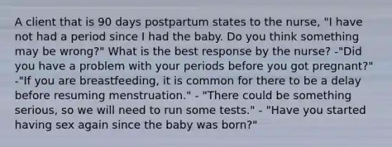 A client that is 90 days postpartum states to the nurse, "I have not had a period since I had the baby. Do you think something may be wrong?" What is the best response by the nurse? -"Did you have a problem with your periods before you got pregnant?" -"If you are breastfeeding, it is common for there to be a delay before resuming menstruation." - "There could be something serious, so we will need to run some tests." - "Have you started having sex again since the baby was born?"