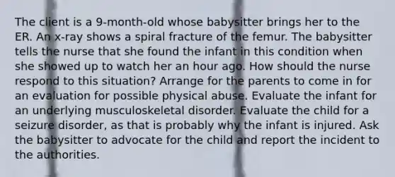 The client is a 9-month-old whose babysitter brings her to the ER. An x-ray shows a spiral fracture of the femur. The babysitter tells the nurse that she found the infant in this condition when she showed up to watch her an hour ago. How should the nurse respond to this situation? Arrange for the parents to come in for an evaluation for possible physical abuse. Evaluate the infant for an underlying musculoskeletal disorder. Evaluate the child for a seizure disorder, as that is probably why the infant is injured. Ask the babysitter to advocate for the child and report the incident to the authorities.