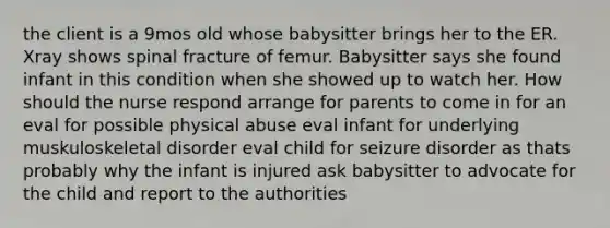 the client is a 9mos old whose babysitter brings her to the ER. Xray shows spinal fracture of femur. Babysitter says she found infant in this condition when she showed up to watch her. How should the nurse respond arrange for parents to come in for an eval for possible physical abuse eval infant for underlying muskuloskeletal disorder eval child for seizure disorder as thats probably why the infant is injured ask babysitter to advocate for the child and report to the authorities