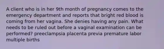 A client who is in her 9th month of pregnancy comes to the emergency department and reports that bright red blood is coming from her vagina. She denies having any pain. What needs to be ruled out before a vaginal examination can be performed? preeclampsia placenta previa premature labor multiple births