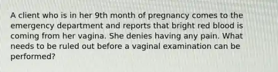 A client who is in her 9th month of pregnancy comes to the emergency department and reports that bright red blood is coming from her vagina. She denies having any pain. What needs to be ruled out before a vaginal examination can be performed?