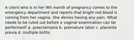 A client who is in her 9th month of pregnancy comes to the emergency department and reports that bright red blood is coming from her vagina. She denies having any pain. What needs to be ruled out before a vaginal examination can be performed? a. preeclampsia b. premature labor c. placenta previa d. multiple births