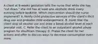 A client at 9-weeks gestation tells the nurse that while she has "cut down," she still has at least one alcoholic drink every evening before bedtime. Which intervention should the nurse implement? A. Notify child protective services of the client's illicit drug use and probable child endangerment. B. Insist that the client stop all alcohol use and draw a blood alcohol level at each prenatal visit. C. Refer the client to an outpatient alcohol abuse program for disulfiram therapy. D. Praise the client for her actions and offer to discuss ways to decrease consumption even more.