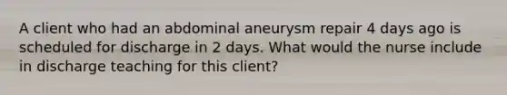 A client who had an abdominal aneurysm repair 4 days ago is scheduled for discharge in 2 days. What would the nurse include in discharge teaching for this​ client?