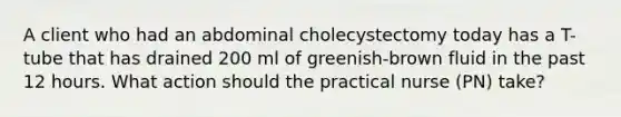 A client who had an abdominal cholecystectomy today has a T-tube that has drained 200 ml of greenish-brown fluid in the past 12 hours. What action should the practical nurse (PN) take?