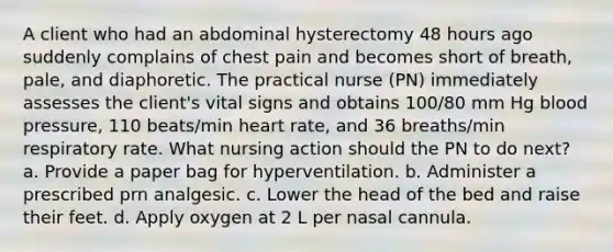 A client who had an abdominal hysterectomy 48 hours ago suddenly complains of chest pain and becomes short of breath, pale, and diaphoretic. The practical nurse (PN) immediately assesses the client's vital signs and obtains 100/80 mm Hg blood pressure, 110 beats/min heart rate, and 36 breaths/min respiratory rate. What nursing action should the PN to do next? a. Provide a paper bag for hyperventilation. b. Administer a prescribed prn analgesic. c. Lower the head of the bed and raise their feet. d. Apply oxygen at 2 L per nasal cannula.