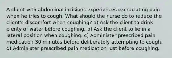 A client with abdominal incisions experiences excruciating pain when he tries to cough. What should the nurse do to reduce the client's discomfort when coughing? a) Ask the client to drink plenty of water before coughing. b) Ask the client to lie in a lateral position when coughing. c) Administer prescribed pain medication 30 minutes before deliberately attempting to cough. d) Administer prescribed pain medication just before coughing.