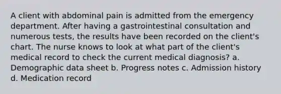 A client with abdominal pain is admitted from the emergency department. After having a gastrointestinal consultation and numerous tests, the results have been recorded on the client's chart. The nurse knows to look at what part of the client's medical record to check the current medical diagnosis? a. Demographic data sheet b. Progress notes c. Admission history d. Medication record