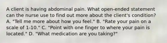 A client is having abdominal pain. What open-ended statement can the nurse use to find out more about the client's condition? A. "Tell me more about how you feel." B. "Rate your pain on a scale of 1-10." C. "Point with one finger to where your pain is located." D. "What medication are you taking?"