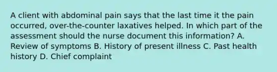 A client with abdominal pain says that the last time it the pain occurred, over-the-counter laxatives helped. In which part of the assessment should the nurse document this information? A. Review of symptoms B. History of present illness C. Past health history D. Chief complaint