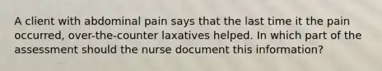 A client with abdominal pain says that the last time it the pain occurred, over-the-counter laxatives helped. In which part of the assessment should the nurse document this information?